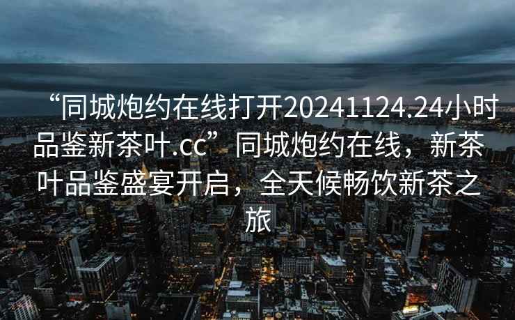 “同城炮約在線打開20241124.24小時品鑒新茶葉.cc”同城炮約在線，新茶葉品鑒盛宴開啟，全天候暢飲新茶之旅