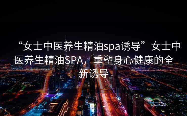 “女士中醫(yī)養(yǎng)生精油spa誘導”女士中醫(yī)養(yǎng)生精油SPA，重塑身心健康的全新誘導