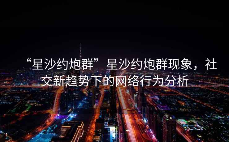 “星沙約炮群”星沙約炮群現(xiàn)象，社交新趨勢(shì)下的網(wǎng)絡(luò)行為分析