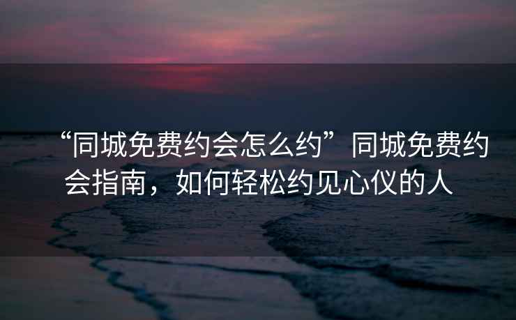 “同城免費約會怎么約”同城免費約會指南，如何輕松約見心儀的人