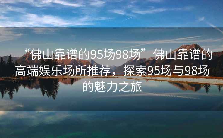 “佛山靠譜的95場98場”佛山靠譜的高端娛樂場所推薦，探索95場與98場的魅力之旅