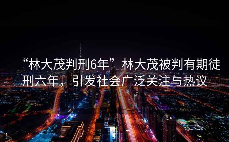 “林大茂判刑6年”林大茂被判有期徒刑六年，引發(fā)社會(huì)廣泛關(guān)注與熱議
