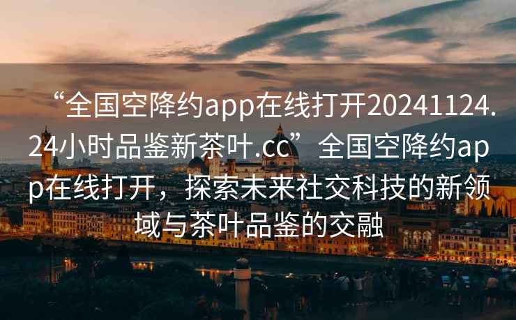 “全國空降約app在線打開20241124.24小時品鑒新茶葉.cc”全國空降約app在線打開，探索未來社交科技的新領(lǐng)域與茶葉品鑒的交融