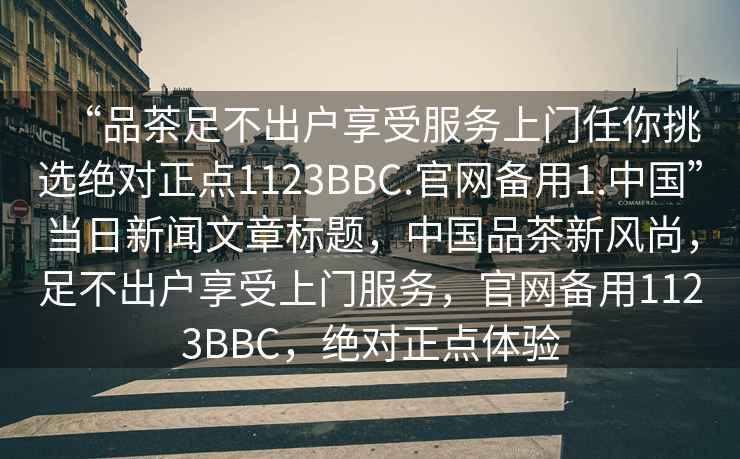 “品茶足不出戶享受服務(wù)上門任你挑選絕對正點(diǎn)1123BBC.官網(wǎng)備用1.中國”當(dāng)日新聞文章標(biāo)題，中國品茶新風(fēng)尚，足不出戶享受上門服務(wù)，官網(wǎng)備用1123BBC，絕對正點(diǎn)體驗(yàn)