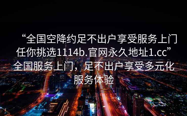 “全國(guó)空降約足不出戶享受服務(wù)上門任你挑選1114b.官網(wǎng)永久地址1.cc”全國(guó)服務(wù)上門，足不出戶享受多元化服務(wù)體驗(yàn)