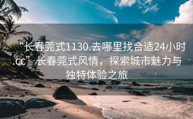 “長(zhǎng)春莞式1130.去哪里找合適24小時(shí).cc”長(zhǎng)春莞式風(fēng)情，探索城市魅力與獨(dú)特體驗(yàn)之旅