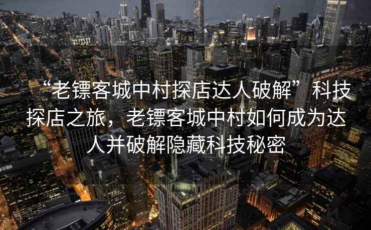 “老鏢客城中村探店達(dá)人破解”科技探店之旅，老鏢客城中村如何成為達(dá)人并破解隱藏科技秘密