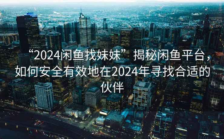 “2024閑魚找妹妹”揭秘閑魚平臺，如何安全有效地在2024年尋找合適的伙伴