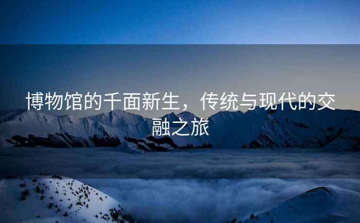 博物館的千面新生，傳統(tǒng)與現(xiàn)代的交融之旅