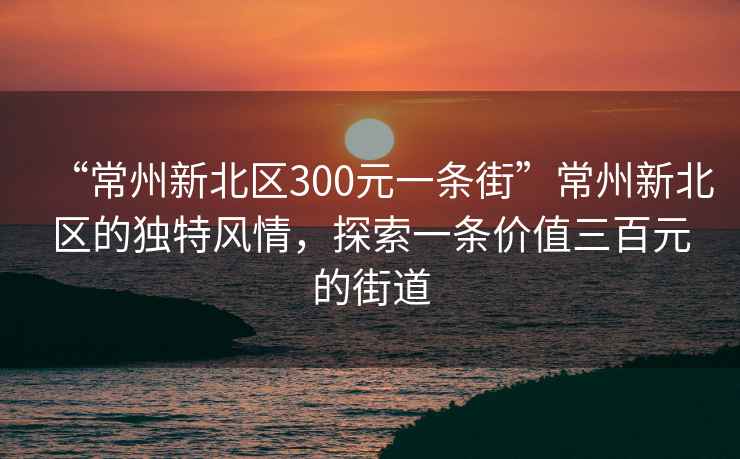 “常州新北區(qū)300元一條街”常州新北區(qū)的獨(dú)特風(fēng)情，探索一條價(jià)值三百元的街道