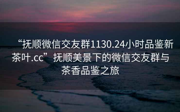 “撫順微信交友群1130.24小時品鑒新茶葉.cc”撫順美景下的微信交友群與茶香品鑒之旅
