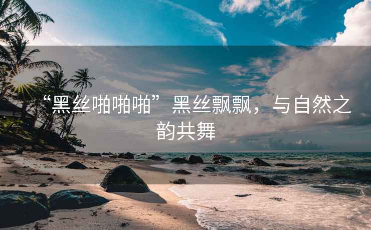 “黑絲啪啪啪”黑絲飄飄，與自然之韻共舞