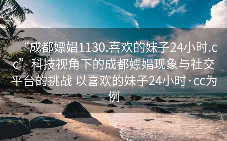“成都嫖娼1130.喜歡的妹子24小時.cc”科技視角下的成都嫖娼現(xiàn)象與社交平臺的挑戰(zhàn) 以喜歡的妹子24小時·cc為例