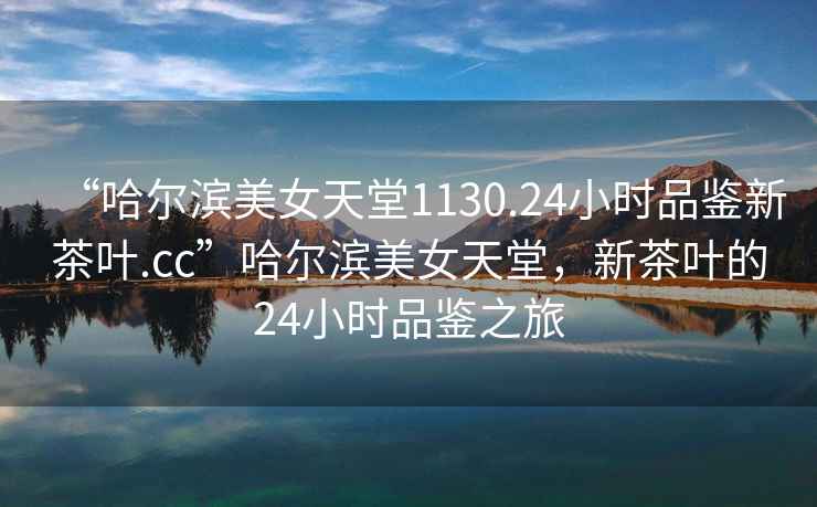 “哈爾濱美女天堂1130.24小時(shí)品鑒新茶葉.cc”哈爾濱美女天堂，新茶葉的24小時(shí)品鑒之旅
