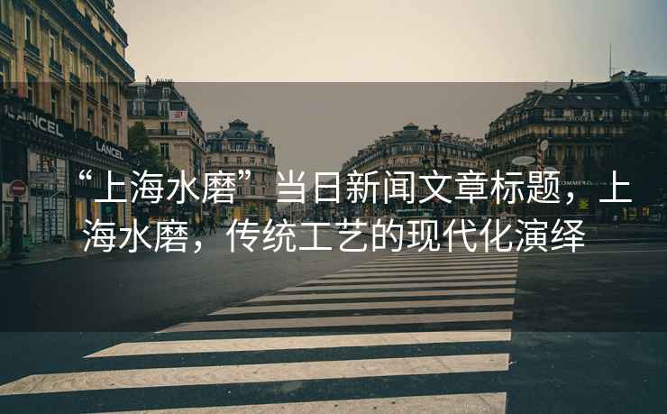 “上海水磨”當日新聞文章標題，上海水磨，傳統(tǒng)工藝的現(xiàn)代化演繹