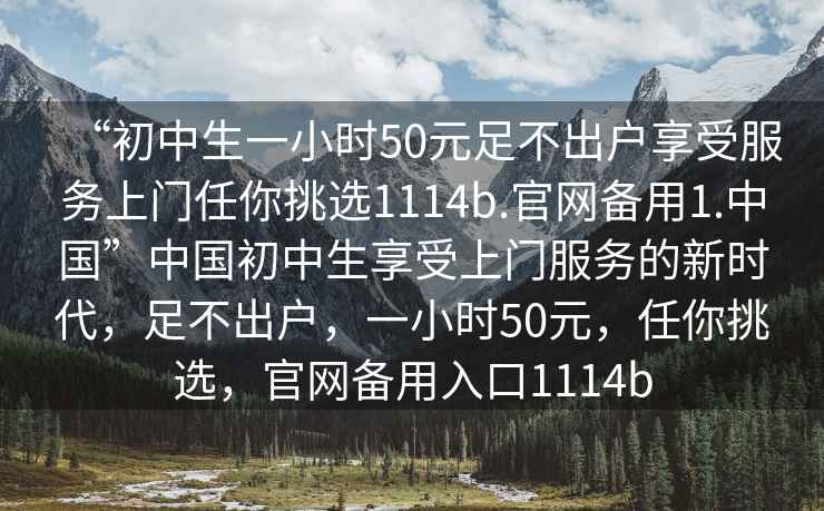 “初中生一小時(shí)50元足不出戶享受服務(wù)上門任你挑選1114b.官網(wǎng)備用1.中國”中國初中生享受上門服務(wù)的新時(shí)代，足不出戶，一小時(shí)50元，任你挑選，官網(wǎng)備用入口1114b