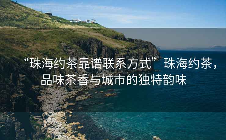 “珠海約茶靠譜聯(lián)系方式”珠海約茶，品味茶香與城市的獨特韻味