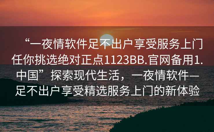 “一夜情軟件足不出戶享受服務上門任你挑選絕對正點1123BB.官網(wǎng)備用1.中國”探索現(xiàn)代生活，一夜情軟件—足不出戶享受精選服務上門的新體驗