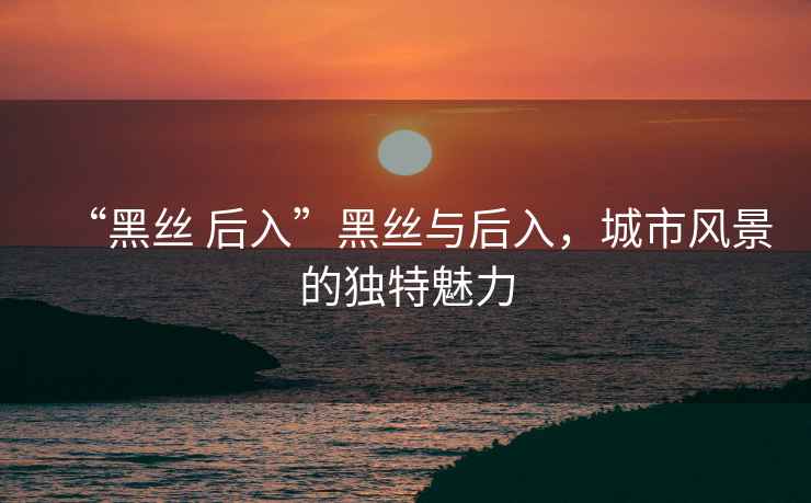 “黑絲 后入”黑絲與后入，城市風(fēng)景的獨特魅力