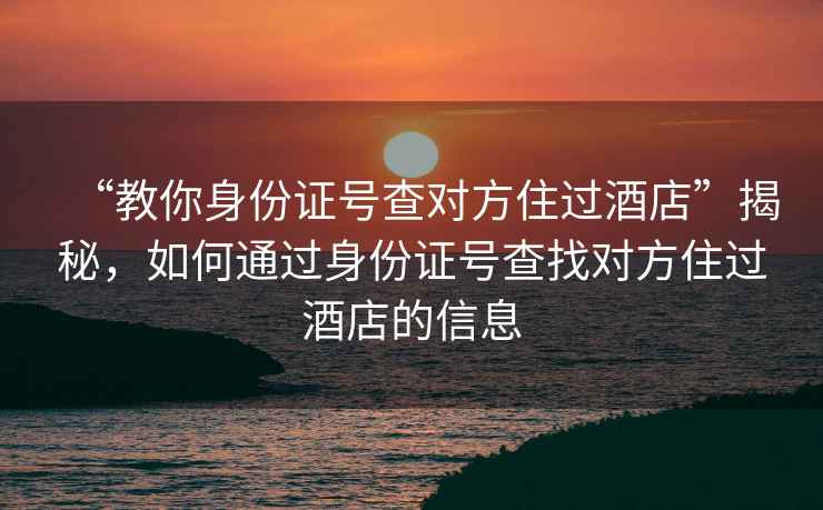“教你身份證號查對方住過酒店”揭秘，如何通過身份證號查找對方住過酒店的信息