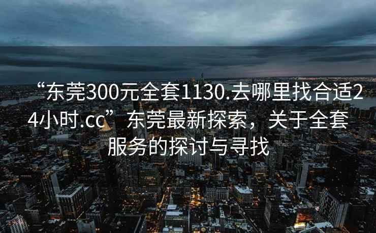 “東莞300元全套1130.去哪里找合適24小時(shí).cc”東莞最新探索，關(guān)于全套服務(wù)的探討與尋找