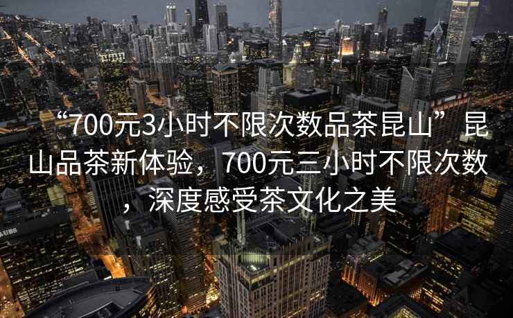 “700元3小時(shí)不限次數(shù)品茶昆山”昆山品茶新體驗(yàn)，700元三小時(shí)不限次數(shù)，深度感受茶文化之美