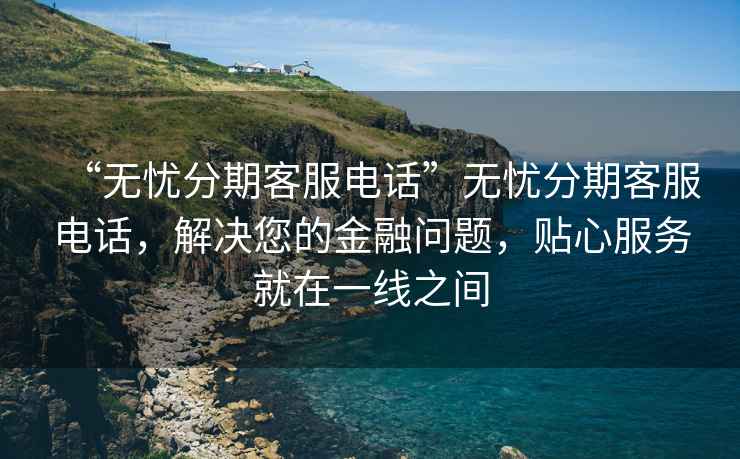 “無(wú)憂(yōu)分期客服電話(huà)”無(wú)憂(yōu)分期客服電話(huà)，解決您的金融問(wèn)題，貼心服務(wù)就在一線之間