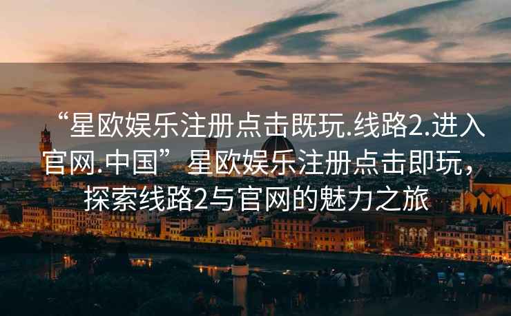 “星歐娛樂注冊點擊既玩.線路2.進入官網(wǎng).中國”星歐娛樂注冊點擊即玩，探索線路2與官網(wǎng)的魅力之旅