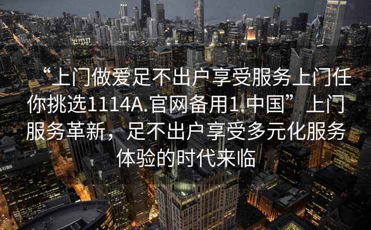 “上門(mén)做愛(ài)足不出戶(hù)享受服務(wù)上門(mén)任你挑選1114A.官網(wǎng)備用1.中國(guó)”上門(mén)服務(wù)革新，足不出戶(hù)享受多元化服務(wù)體驗(yàn)的時(shí)代來(lái)臨