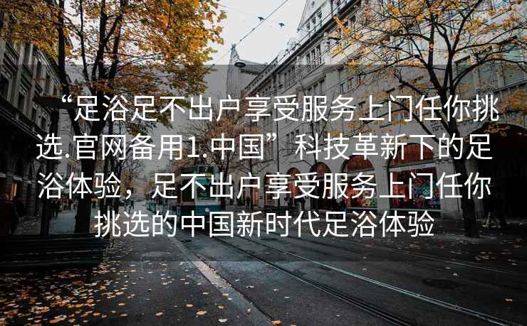 “足浴足不出戶享受服務(wù)上門任你挑選.官網(wǎng)備用1.中國”科技革新下的足浴體驗，足不出戶享受服務(wù)上門任你挑選的中國新時代足浴體驗