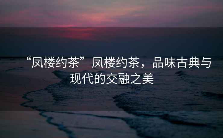 “鳳樓約茶”鳳樓約茶，品味古典與現(xiàn)代的交融之美