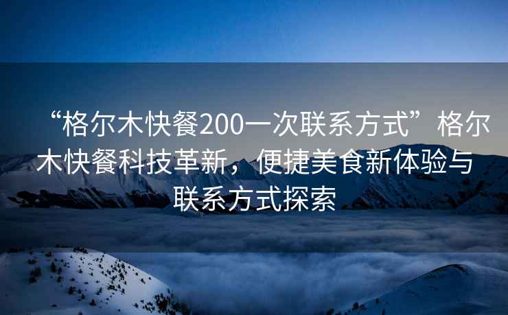“格爾木快餐200一次聯(lián)系方式”格爾木快餐科技革新，便捷美食新體驗與聯(lián)系方式探索