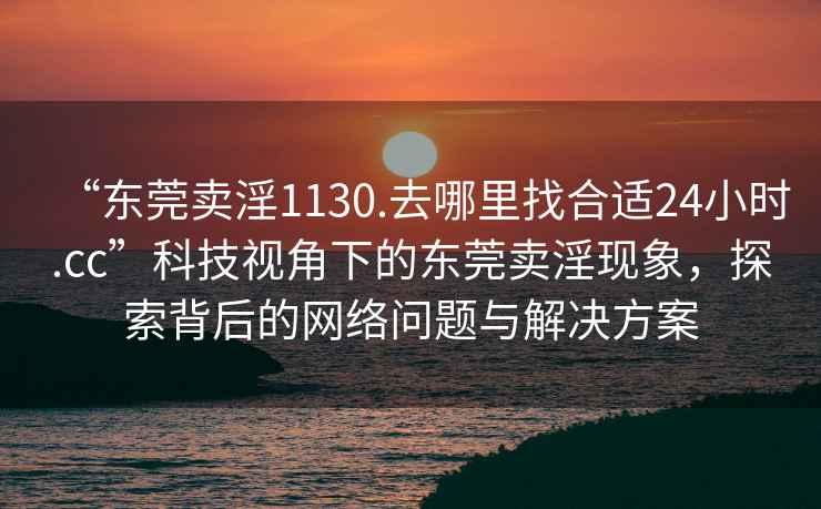 “東莞賣(mài)淫1130.去哪里找合適24小時(shí).cc”科技視角下的東莞賣(mài)淫現(xiàn)象，探索背后的網(wǎng)絡(luò)問(wèn)題與解決方案