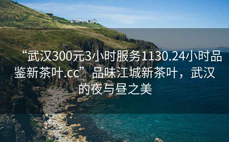 “武漢300元3小時(shí)服務(wù)1130.24小時(shí)品鑒新茶葉.cc”品味江城新茶葉，武漢的夜與晝之美