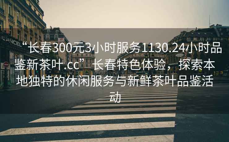 “長(zhǎng)春300元3小時(shí)服務(wù)1130.24小時(shí)品鑒新茶葉.cc”長(zhǎng)春特色體驗(yàn)，探索本地獨(dú)特的休閑服務(wù)與新鮮茶葉品鑒活動(dòng)