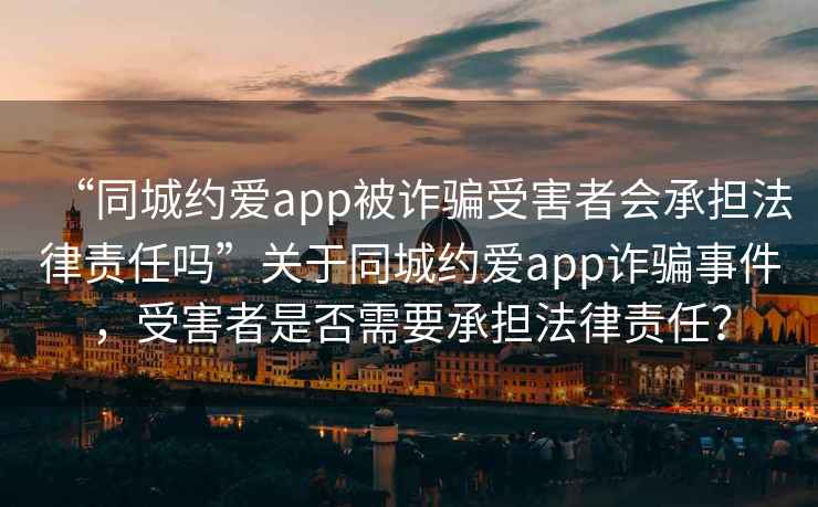 “同城約愛app被詐騙受害者會承擔(dān)法律責(zé)任嗎”關(guān)于同城約愛app詐騙事件，受害者是否需要承擔(dān)法律責(zé)任？