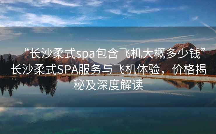 “長沙柔式spa包含飛機(jī)大概多少錢”長沙柔式SPA服務(wù)與飛機(jī)體驗(yàn)，價格揭秘及深度解讀