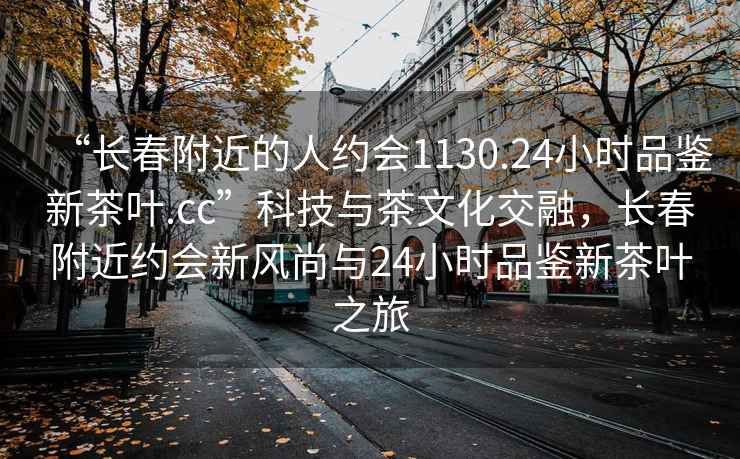 “長春附近的人約會1130.24小時品鑒新茶葉.cc”科技與茶文化交融，長春附近約會新風尚與24小時品鑒新茶葉之旅