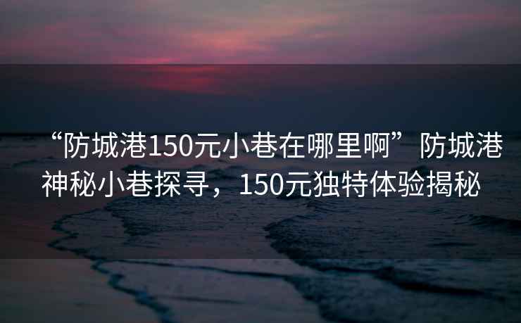 “防城港150元小巷在哪里啊”防城港神秘小巷探尋，150元獨(dú)特體驗(yàn)揭秘
