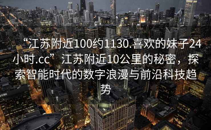 “江蘇附近100約1130.喜歡的妹子24小時(shí).cc”江蘇附近10公里的秘密，探索智能時(shí)代的數(shù)字浪漫與前沿科技趨勢(shì)