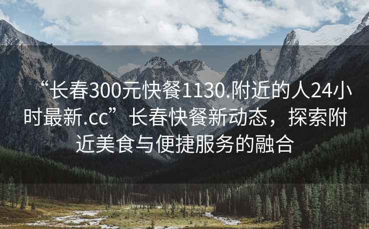 “長春300元快餐1130.附近的人24小時最新.cc”長春快餐新動態(tài)，探索附近美食與便捷服務(wù)的融合
