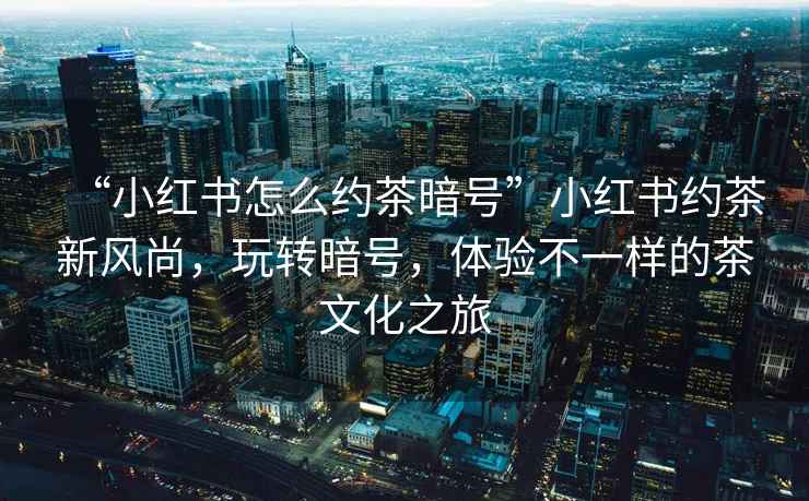 “小紅書怎么約茶暗號”小紅書約茶新風尚，玩轉(zhuǎn)暗號，體驗不一樣的茶文化之旅