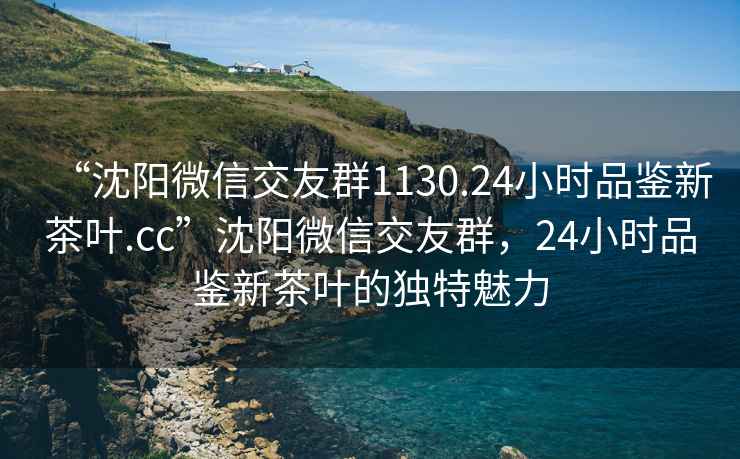 “沈陽微信交友群1130.24小時品鑒新茶葉.cc”沈陽微信交友群，24小時品鑒新茶葉的獨特魅力