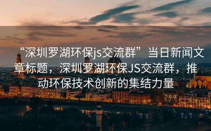 “深圳羅湖環(huán)保js交流群”當日新聞文章標題，深圳羅湖環(huán)保JS交流群，推動環(huán)保技術創(chuàng)新的集結(jié)力量