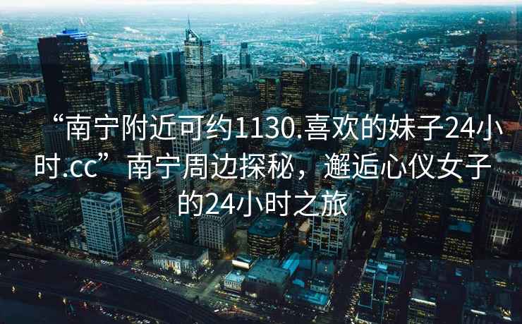 “南寧附近可約1130.喜歡的妹子24小時.cc”南寧周邊探秘，邂逅心儀女子的24小時之旅