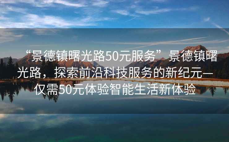 “景德鎮(zhèn)曙光路50元服務(wù)”景德鎮(zhèn)曙光路，探索前沿科技服務(wù)的新紀(jì)元—僅需50元體驗(yàn)智能生活新體驗(yàn)