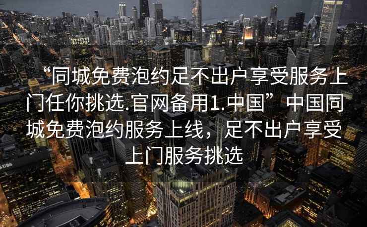 “同城免費(fèi)泡約足不出戶享受服務(wù)上門任你挑選.官網(wǎng)備用1.中國(guó)”中國(guó)同城免費(fèi)泡約服務(wù)上線，足不出戶享受上門服務(wù)挑選