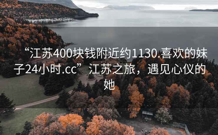 “江蘇400塊錢附近約1130.喜歡的妹子24小時(shí).cc”江蘇之旅，遇見心儀的她