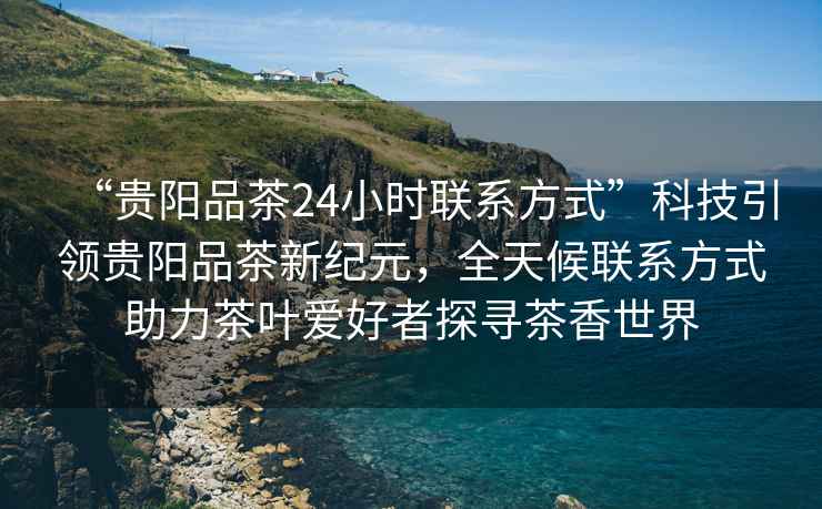“貴陽品茶24小時聯(lián)系方式”科技引領(lǐng)貴陽品茶新紀(jì)元，全天候聯(lián)系方式助力茶葉愛好者探尋茶香世界