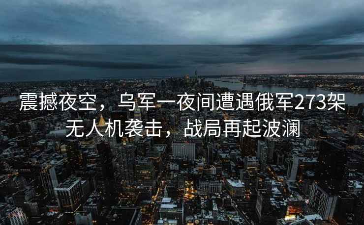 震撼夜空，烏軍一夜間遭遇俄軍273架無(wú)人機(jī)襲擊，戰(zhàn)局再起波瀾